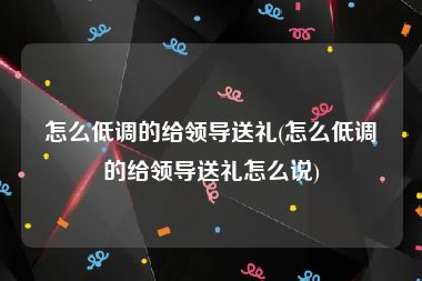 怎么低调的给领导送礼(怎么低调的给领导送礼怎么说)