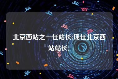 北京西站之一任站长(现任北京西站站长)