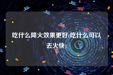 吃什么降火效果更好(吃什么可以去火快)