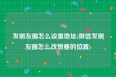 发朋友圈怎么设置地址(微信发朋友圈怎么改想要的位置)