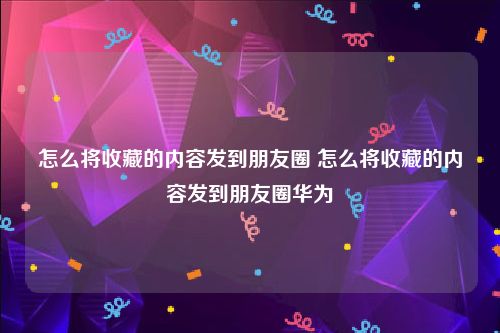 怎么将收藏的内容发到朋友圈 怎么将收藏的内容发到朋友圈华为