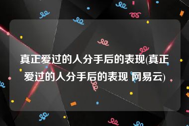 真正爱过的人分手后的表现(真正爱过的人分手后的表现 网易云)