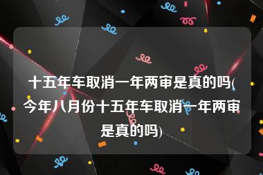 十五年车取消一年两审是真的吗(今年八月份十五年车取消一年两审是真的吗)