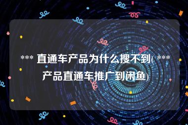  *** 直通车产品为什么搜不到( *** 产品直通车推广到闲鱼)