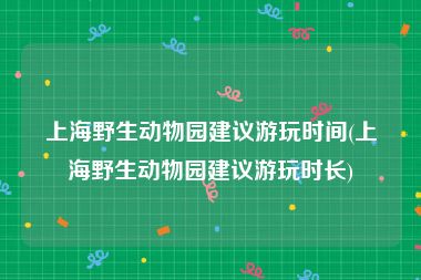 上海野生动物园建议游玩时间(上海野生动物园建议游玩时长)