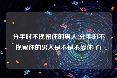 分手时不挽留你的男人(分手时不挽留你的男人是不是不爱你了)