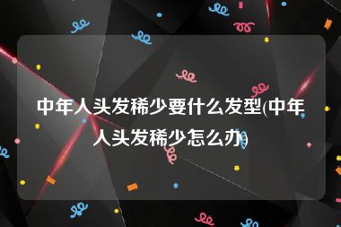 中年人头发稀少要什么发型(中年人头发稀少怎么办)