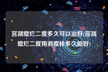 宫颈糜烂二度多久可以治好(宫颈糜烂二度用消糜栓多久能好)