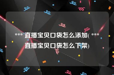  *** 直播宝贝口袋怎么添加( *** 直播宝贝口袋怎么下架)