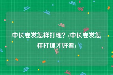 中长卷发怎样打理？(中长卷发怎样打理才好看)