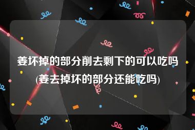 姜坏掉的部分削去剩下的可以吃吗(姜去掉坏的部分还能吃吗)