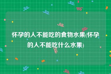 怀孕的人不能吃的食物水果(怀孕的人不能吃什么水果)