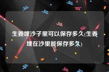 生姜埋沙子里可以保存多久(生姜埋在沙里能保存多久)