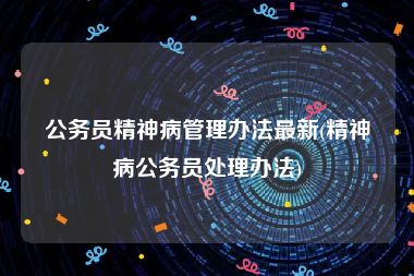 公务员精神病管理办法最新(精神病公务员处理办法)