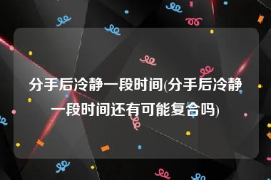 分手后冷静一段时间(分手后冷静一段时间还有可能复合吗)