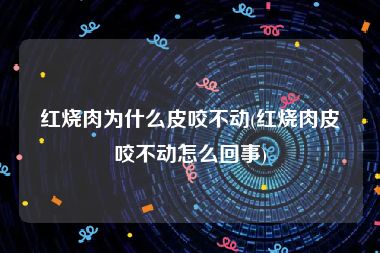 红烧肉为什么皮咬不动(红烧肉皮咬不动怎么回事)