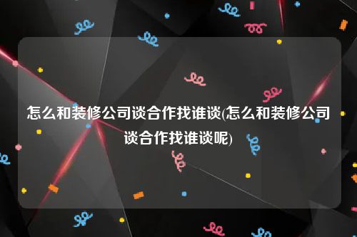 怎么和装修公司谈合作找谁谈(怎么和装修公司谈合作找谁谈呢)