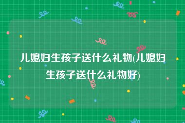 儿媳妇生孩子送什么礼物(儿媳妇生孩子送什么礼物好)