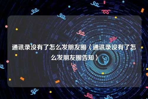 通讯录没有了怎么发朋友圈〈通讯录没有了怎么发朋友圈告知〉