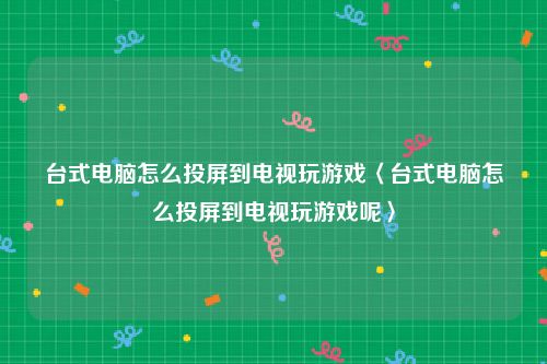 台式电脑怎么投屏到电视玩游戏〈台式电脑怎么投屏到电视玩游戏呢〉