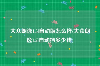 大众朗逸1.5l自动版怎么样(大众朗逸1.5l自动挡多少钱)