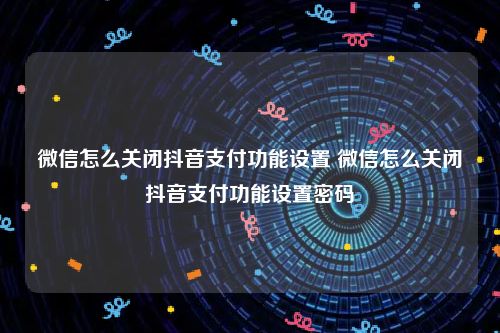 微信怎么关闭抖音支付功能设置 微信怎么关闭抖音支付功能设置密码