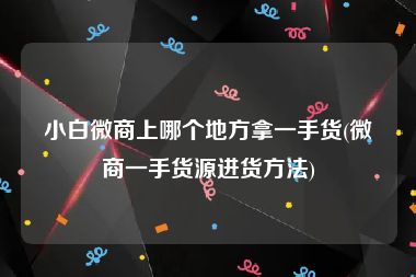 小白微商上哪个地方拿一手货(微商一手货源进货方法)