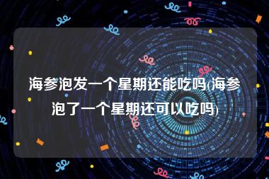 海参泡发一个星期还能吃吗(海参泡了一个星期还可以吃吗)