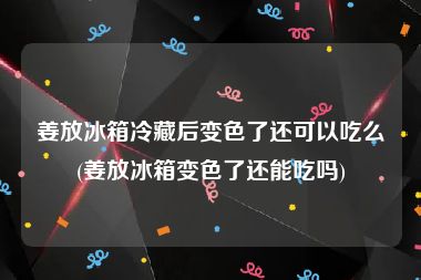 姜放冰箱冷藏后变色了还可以吃么(姜放冰箱变色了还能吃吗)