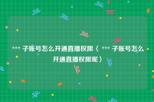  *** 子账号怎么开通直播权限〈 *** 子账号怎么开通直播权限呢〉