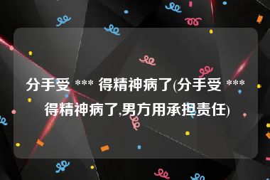 分手受 *** 得精神病了(分手受 *** 得精神病了,男方用承担责任)