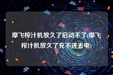 摩飞榨汁机放久了启动不了(摩飞榨汁机放久了充不进去电)