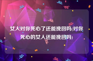 女人对你死心了还能挽回吗(对你死心的女人还能挽回吗)