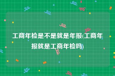 工商年检是不是就是年报(工商年报就是工商年检吗)