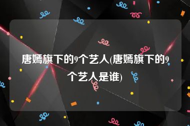 唐嫣旗下的9个艺人(唐嫣旗下的9个艺人是谁)