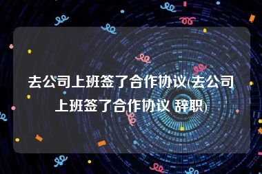 去公司上班签了合作协议(去公司上班签了合作协议 辞职)