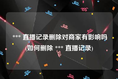  *** 直播记录删除对商家有影响吗(如何删除 *** 直播记录)