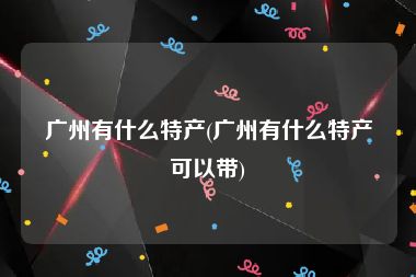 广州有什么特产(广州有什么特产可以带)