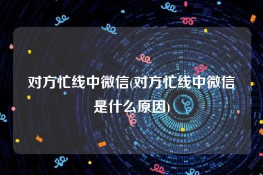 对方忙线中微信(对方忙线中微信是什么原因)