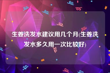 生姜洗发水建议用几个月(生姜洗发水多久用一次比较好)