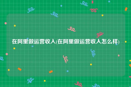 在阿里做运营收入(在阿里做运营收入怎么样)