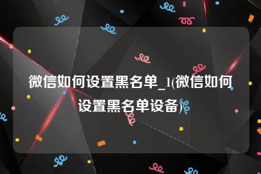 微信如何设置黑名单_1(微信如何设置黑名单设备)