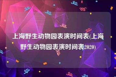 上海野生动物园表演时间表(上海野生动物园表演时间表2020)