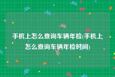 手机上怎么查询车辆年检(手机上怎么查询车辆年检时间)