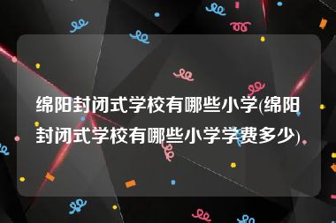 绵阳封闭式学校有哪些小学(绵阳封闭式学校有哪些小学学费多少)