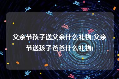 父亲节孩子送父亲什么礼物(父亲节送孩子爸爸什么礼物)