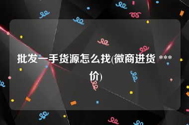 批发一手货源怎么找(微商进货 *** 价)