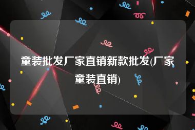 童装批发厂家直销新款批发(厂家童装直销)