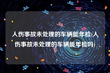 人伤事故未处理的车辆能年检(人伤事故未处理的车辆能年检吗)