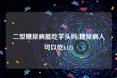 二型糖尿病能吃芋头吗(糖尿病人可以吃b12)